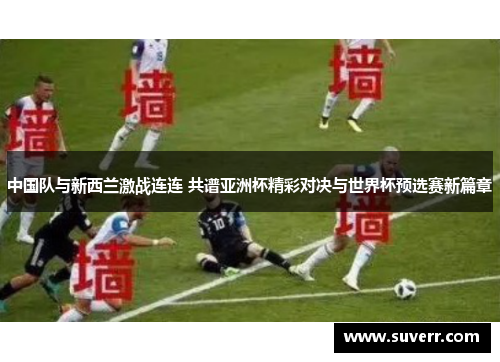 中国队与新西兰激战连连 共谱亚洲杯精彩对决与世界杯预选赛新篇章